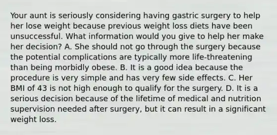 Your aunt is seriously considering having gastric surgery to help her lose weight because previous weight loss diets have been unsuccessful. What information would you give to help her make her decision? A. She should not go through the surgery because the potential complications are typically more life-threatening than being morbidly obese. B. It is a good idea because the procedure is very simple and has very few side effects. C. Her BMI of 43 is not high enough to qualify for the surgery. D. It is a serious decision because of the lifetime of medical and nutrition supervision needed after surgery, but it can result in a significant weight loss.