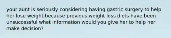 your aunt is seriously considering having gastric surgery to help her lose weight because previous weight loss diets have been unsuccessful what information would you give her to help her make decision?