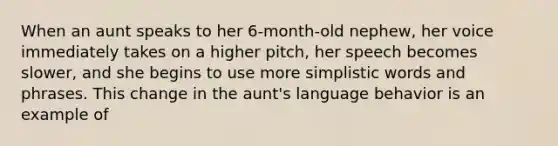 When an aunt speaks to her 6-month-old nephew, her voice immediately takes on a higher pitch, her speech becomes slower, and she begins to use more simplistic words and phrases. This change in the aunt's language behavior is an example of