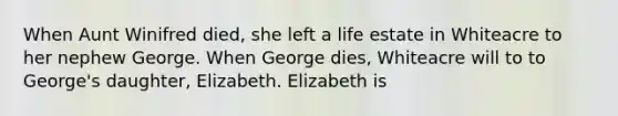 When Aunt Winifred died, she left a life estate in Whiteacre to her nephew George. When George dies, Whiteacre will to to George's daughter, Elizabeth. Elizabeth is