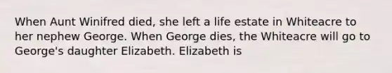 When Aunt Winifred died, she left a life estate in Whiteacre to her nephew George. When George dies, the Whiteacre will go to George's daughter Elizabeth. Elizabeth is