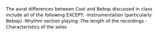 The aural differences between Cool and Bebop discussed in class include all of the following EXCEPT: -Instrumentation (particularly Bebop) -Rhythm section playing -The length of the recordings -Characteristics of the solos