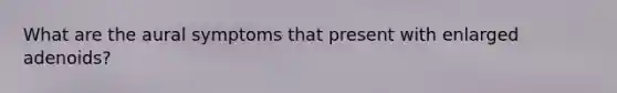 What are the aural symptoms that present with enlarged adenoids?