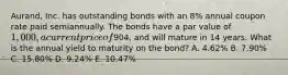 Aurand, Inc. has outstanding bonds with an​ 8% annual coupon rate paid semiannually. The bonds have a par value of​ 1,000, a current price of​904, and will mature in 14 years. What is the annual yield to maturity on the​ bond? A. ​4.62% B. ​7.90% C. ​15.80% D. ​9.24% E. ​10.47%