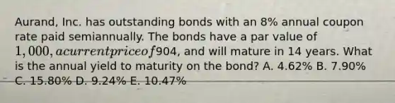 Aurand, Inc. has outstanding bonds with an​ 8% annual coupon rate paid semiannually. The bonds have a par value of​ 1,000, a current price of​904, and will mature in 14 years. What is the annual yield to maturity on the​ bond? A. ​4.62% B. ​7.90% C. ​15.80% D. ​9.24% E. ​10.47%