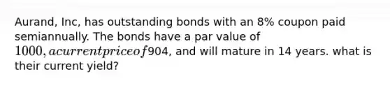 Aurand, Inc, has outstanding bonds with an 8% coupon paid semiannually. The bonds have a par value of 1000, a current price of904, and will mature in 14 years. what is their current yield?