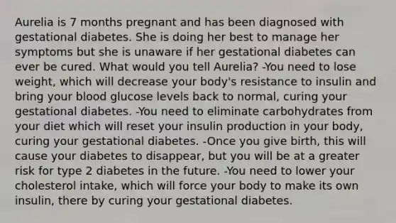 Aurelia is 7 months pregnant and has been diagnosed with gestational diabetes. She is doing her best to manage her symptoms but she is unaware if her gestational diabetes can ever be cured. What would you tell Aurelia? -You need to lose weight, which will decrease your body's resistance to insulin and bring your blood glucose levels back to normal, curing your gestational diabetes. -You need to eliminate carbohydrates from your diet which will reset your insulin production in your body, curing your gestational diabetes. -Once you give birth, this will cause your diabetes to disappear, but you will be at a greater risk for type 2 diabetes in the future. -You need to lower your cholesterol intake, which will force your body to make its own insulin, there by curing your gestational diabetes.