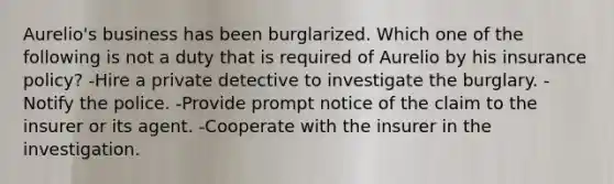 Aurelio's business has been burglarized. Which one of the following is not a duty that is required of Aurelio by his insurance policy? -Hire a private detective to investigate the burglary. -Notify the police. -Provide prompt notice of the claim to the insurer or its agent. -Cooperate with the insurer in the investigation.