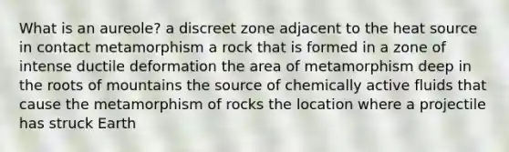 What is an aureole? a discreet zone adjacent to the heat source in contact metamorphism a rock that is formed in a zone of intense ductile deformation the area of metamorphism deep in the roots of mountains the source of chemically active fluids that cause the metamorphism of rocks the location where a projectile has struck Earth