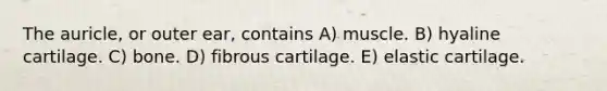 The auricle, or outer ear, contains A) muscle. B) hyaline cartilage. C) bone. D) fibrous cartilage. E) elastic cartilage.