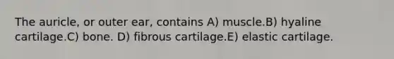 The auricle, or outer ear, contains A) muscle.B) hyaline cartilage.C) bone. D) fibrous cartilage.E) elastic cartilage.