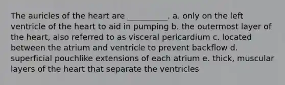 The auricles of the heart are __________. a. only on the left ventricle of the heart to aid in pumping b. the outermost layer of the heart, also referred to as visceral pericardium c. located between the atrium and ventricle to prevent backflow d. superficial pouchlike extensions of each atrium e. thick, muscular layers of the heart that separate the ventricles