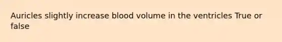 Auricles slightly increase blood volume in the ventricles True or false