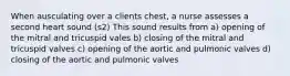 When ausculating over a clients chest, a nurse assesses a second heart sound (s2) This sound results from a) opening of the mitral and tricuspid vales b) closing of the mitral and tricuspid valves c) opening of the aortic and pulmonic valves d) closing of the aortic and pulmonic valves