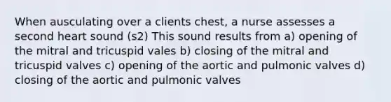 When ausculating over a clients chest, a nurse assesses a second heart sound (s2) This sound results from a) opening of the mitral and tricuspid vales b) closing of the mitral and tricuspid valves c) opening of the aortic and pulmonic valves d) closing of the aortic and pulmonic valves