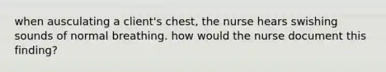 when ausculating a client's chest, the nurse hears swishing sounds of normal breathing. how would the nurse document this finding?