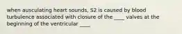 when ausculating heart sounds, S2 is caused by blood turbulence associated with closure of the ____ valves at the beginning of the ventricular ____