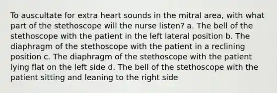 To auscultate for extra heart sounds in the mitral area, with what part of the stethoscope will the nurse listen? a. The bell of the stethoscope with the patient in the left lateral position b. The diaphragm of the stethoscope with the patient in a reclining position c. The diaphragm of the stethoscope with the patient lying flat on the left side d. The bell of the stethoscope with the patient sitting and leaning to the right side