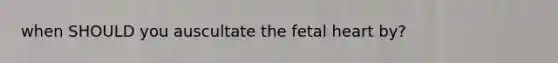when SHOULD you auscultate the fetal heart by?