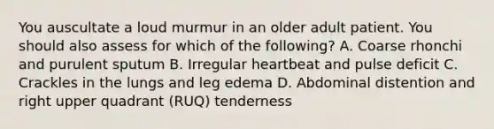 You auscultate a loud murmur in an older adult patient. You should also assess for which of the following? A. Coarse rhonchi and purulent sputum B. Irregular heartbeat and pulse deficit C. Crackles in the lungs and leg edema D. Abdominal distention and right upper quadrant (RUQ) tenderness