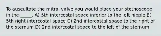 To auscultate the mitral valve you would place your stethoscope in the _____. A) 5th intercostal space inferior to the left nipple B) 5th right intercostal space C) 2nd intercostal space to the right of the sternum D) 2nd intercostal space to the left of the sternum