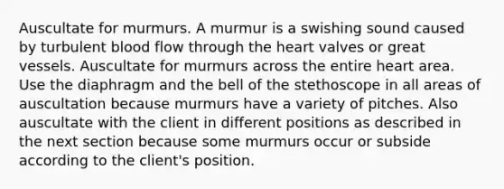 Auscultate for murmurs. A murmur is a swishing sound caused by turbulent blood flow through the heart valves or great vessels. Auscultate for murmurs across the entire heart area. Use the diaphragm and the bell of the stethoscope in all areas of auscultation because murmurs have a variety of pitches. Also auscultate with the client in different positions as described in the next section because some murmurs occur or subside according to the client's position.