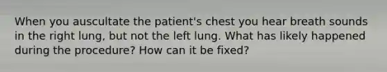 When you auscultate the patient's chest you hear breath sounds in the right lung, but not the left lung. What has likely happened during the procedure? How can it be fixed?