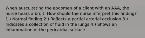 When auscultating the abdomen of a client with an AAA, the nurse hears a bruit. How should the nurse interpret this finding? 1.) Normal finding 2.) Reflects a partial arterial occlusion 3.) Indicates a collection of fluid in the lungs 4.) Shows an inflammation of the pericardial surface