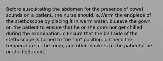 Before auscultating the abdomen for the presence of bowel sounds on a patient, the nurse should: a.Warm the endpiece of the stethoscope by placing it in warm water. b.Leave the gown on the patient to ensure that he or she does not get chilled during the examination. c.Ensure that the bell side of the stethoscope is turned to the "on" position. d.Check the temperature of the room, and offer blankets to the patient if he or she feels cold.