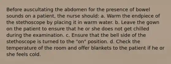 Before auscultating the abdomen for the presence of bowel sounds on a patient, the nurse should: a. Warm the endpiece of the stethoscope by placing it in warm water. b. Leave the gown on the patient to ensure that he or she does not get chilled during the examination. c. Ensure that the bell side of the stethoscope is turned to the "on" position. d. Check the temperature of the room and offer blankets to the patient if he or she feels cold.