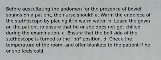 Before auscultating the abdomen for the presence of bowel sounds on a patient, the nurse should: a. Warm the endpiece of the stethoscope by placing it in warm water. b. Leave the gown on the patient to ensure that he or she does not get chilled during the examination. c. Ensure that the bell side of the stethoscope is turned to the "on" position. d. Check the temperature of the room, and offer blankets to the patient if he or she feels cold.