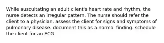 While auscultating an adult client's heart rate and rhythm, the nurse detects an irregular pattern. The nurse should refer the client to a physician. assess the client for signs and symptoms of pulmonary disease. document this as a normal finding. schedule the client for an ECG.