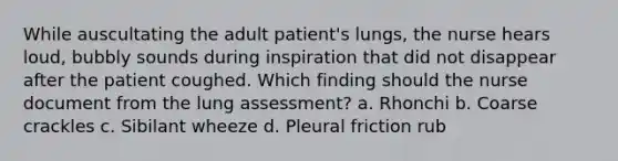 While auscultating the adult patient's lungs, the nurse hears loud, bubbly sounds during inspiration that did not disappear after the patient coughed. Which finding should the nurse document from the lung assessment? a. Rhonchi b. Coarse crackles c. Sibilant wheeze d. Pleural friction rub