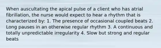 When auscultating the apical pulse of a client who has atrial fibrillation, the nurse would expect to hear a rhythm that is characterized by: 1. The presence of occasional coupled beats 2. Long pauses in an otherwise regular rhythm 3. A continuous and totally unpredictable irregularity 4. Slow but strong and regular beats