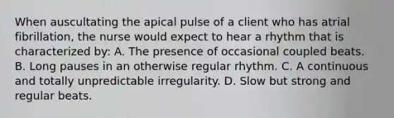 When auscultating the apical pulse of a client who has atrial fibrillation, the nurse would expect to hear a rhythm that is characterized by: A. The presence of occasional coupled beats. B. Long pauses in an otherwise regular rhythm. C. A continuous and totally unpredictable irregularity. D. Slow but strong and regular beats.