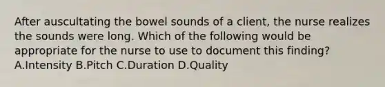 After auscultating the bowel sounds of a client, the nurse realizes the sounds were long. Which of the following would be appropriate for the nurse to use to document this finding? A.Intensity B.Pitch C.Duration D.Quality