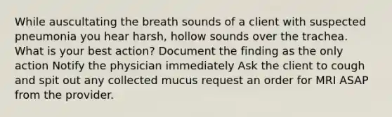 While auscultating the breath sounds of a client with suspected pneumonia you hear harsh, hollow sounds over the trachea. What is your best action? Document the finding as the only action Notify the physician immediately Ask the client to cough and spit out any collected mucus request an order for MRI ASAP from the provider.