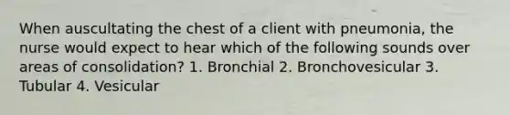 When auscultating the chest of a client with pneumonia, the nurse would expect to hear which of the following sounds over areas of consolidation? 1. Bronchial 2. Bronchovesicular 3. Tubular 4. Vesicular