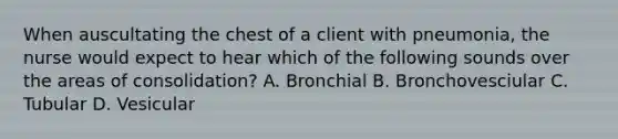 When auscultating the chest of a client with pneumonia, the nurse would expect to hear which of the following sounds over the areas of consolidation? A. Bronchial B. Bronchovesciular C. Tubular D. Vesicular