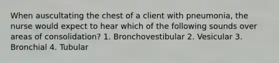 When auscultating the chest of a client with pneumonia, the nurse would expect to hear which of the following sounds over areas of consolidation? 1. Bronchovestibular 2. Vesicular 3. Bronchial 4. Tubular