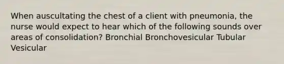 When auscultating the chest of a client with pneumonia, the nurse would expect to hear which of the following sounds over areas of consolidation? Bronchial Bronchovesicular Tubular Vesicular