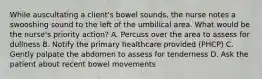 While auscultating a client's bowel sounds, the nurse notes a swooshing sound to the left of the umbilical area. What would be the nurse's priority action? A. Percuss over the area to assess for dullness B. Notify the primary healthcare provided (PHCP) C. Gently palpate the abdomen to assess for tenderness D. Ask the patient about recent bowel movements