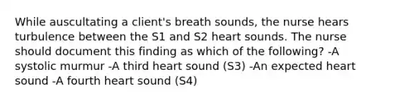 While auscultating a client's breath sounds, the nurse hears turbulence between the S1 and S2 heart sounds. The nurse should document this finding as which of the following? -A systolic murmur -A third heart sound (S3) -An expected heart sound -A fourth heart sound (S4)