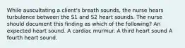 While auscultating a client's breath sounds, the nurse hears turbulence between the S1 and S2 heart sounds. The nurse should document this finding as which of the following? An expected heart sound. A cardiac murmur. A third heart sound A fourth heart sound.