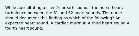 While auscultating a client's breath sounds, the nurse hears turbulence between the S1 and S2 heart sounds. The nurse should document this finding as which of the following? An expected heart sound. A cardiac murmur. A third heart sound A fourth heart sound.