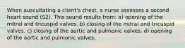 When auscultating a client's chest, a nurse assesses a second heart sound (S2). This sound results from: a) opening of the mitral and tricuspid valves. b) closing of the mitral and tricuspid valves. c) closing of the aortic and pulmonic valves. d) opening of the aortic and pulmonic valves.