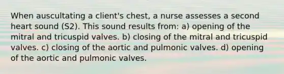 When auscultating a client's chest, a nurse assesses a second heart sound (S2). This sound results from: a) opening of the mitral and tricuspid valves. b) closing of the mitral and tricuspid valves. c) closing of the aortic and pulmonic valves. d) opening of the aortic and pulmonic valves.