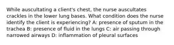 While auscultating a client's chest, the nurse auscultates crackles in the lower lung bases. What condition does the nurse identify the client is experiencing? A: presence of sputum in the trachea B: presence of fluid in the lungs C: air passing through narrowed airways D: inflammation of pleural surfaces