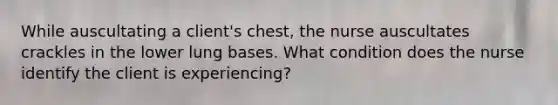 While auscultating a client's chest, the nurse auscultates crackles in the lower lung bases. What condition does the nurse identify the client is experiencing?