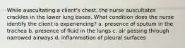 While auscultating a client's chest, the nurse auscultates crackles in the lower lung bases. What condition does the nurse identify the client is experiencing? a. presence of sputum in the trachea b. presence of fluid in the lungs c. air passing through narrowed airways d. inflammation of pleural surfaces